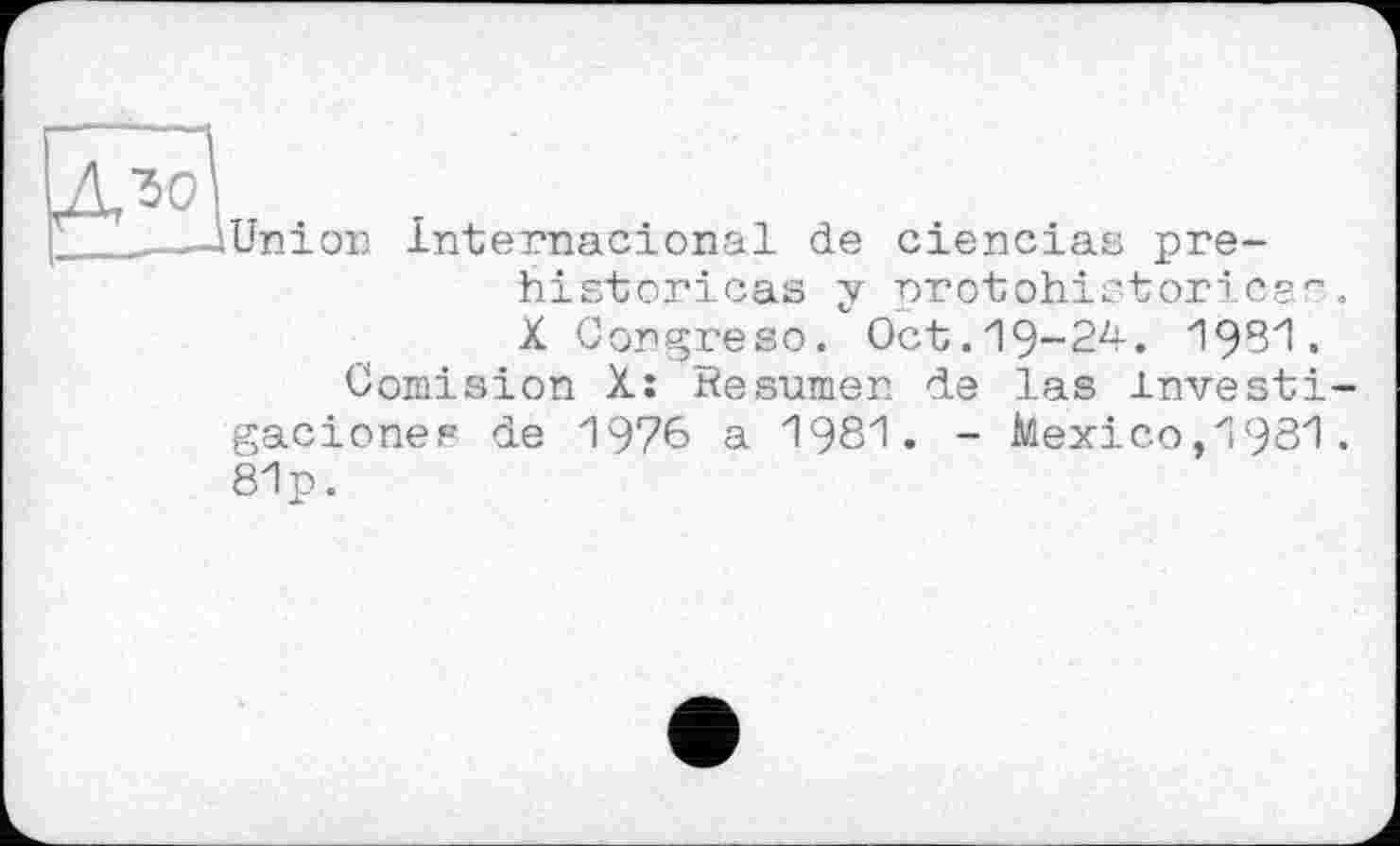 ﻿Union Internacional de ciencias pre-historicas у protohistoricar X Congreso. Oct.19-24. 1951.
Comision X: Resumen de las investi
gaciones de 1976 a 1981. - Mexico,1981. 81p.